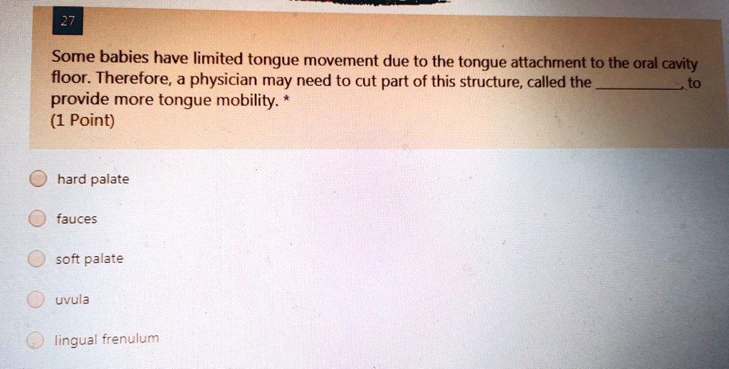 Some babies have limited tongue movement due to the tongue attachment to the oral cavity floor. Therefore, a physician may need to cut part of this structure, called the , to provide more tongue mobility. *
hard palate
fauces
soft palate
uvula
lingual frenulum