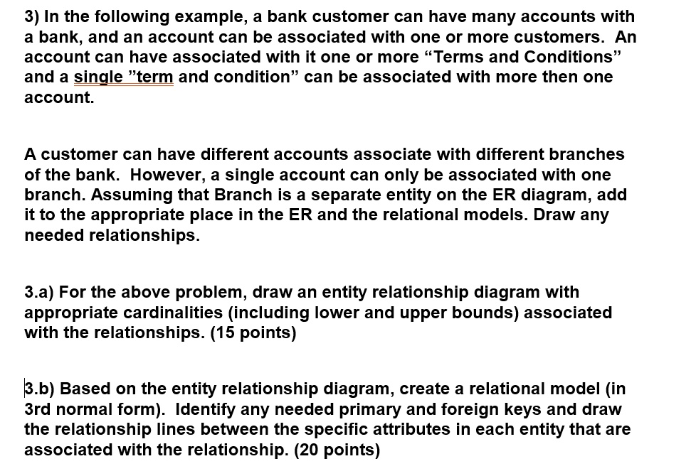 3) In the following example, a bank customer can have many accounts with
a bank, and an account can be associated with one or more customers. An
account can have associated with it one or more "Terms and Conditions"
and a single "term and condition" can be associated with more then one
account.
A customer can have different accounts associate with different branches
of the bank. However, a single account can only be associated with one
branch. Assuming that Branch is a separate entity on the ER diagram, add
it to the appropriate place in the ER and the relational models. Draw any
needed relationships.
3.a) For the above problem, draw an entity relationship diagram with
appropriate cardinalities (including lower and upper bounds) associated
with the relationships. (15 points)
3.b) Based on the entity relationship diagram, create a relational model (in
3rd normal form). Identify any needed primary and foreign keys and draw
the relationship lines between the specific attributes in each entity that are
associated with the relationship. (20 points)