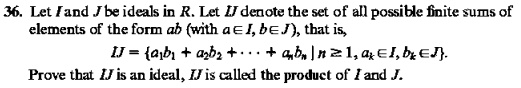 Let I and J be ideals in R. Let IJ denote the set of all possible finite sums of elements of the form ab (with a in I, b in J), that is, IJ = a1b1 + a2b2 + dots + anbn mid n ge 1, ak in I, bk in J. Prove that IJ is an ideal, IJ is called the product of I and J.