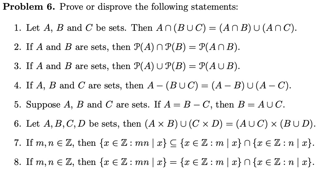 Problem 6. Prove or disprove the following statements:

1. Let A, B and C be sets. Then A ? (B ? C) = (A ? B) ? (A ? C).
2. If A and B are sets, then P(A) ? P(B) = P(A ? B).
3. If A and B are sets, then P(A) ? P(B) = P(A ? B).
4. If A, B and C are sets, then A – (B ? C) = (A – B) ? (A – C).
5. Suppose A, B and C are sets. If A = B – C, then B = A ? C.
6. Let A, B, C, D be sets, then (A × B) ? (C × D) = (A ? C) × (B ? D).
7. If m, n ? ?, then x ? ? : mn | x ? x ? ? : m | x ? x ? ? : n | x.
8. If m, n ? ?, then x ? ? : mn | x = x ? ? : m | x ? x ? ? : n | x.