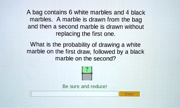 A bag contains 6 white marbles and 4 black marbles. A marble is drawn from the bag and then a second marble is drawn without replacing the first one.

What is the probability of drawing a white marble on the first draw, followed by a black marble on the second?

?
Be sure and reduce!