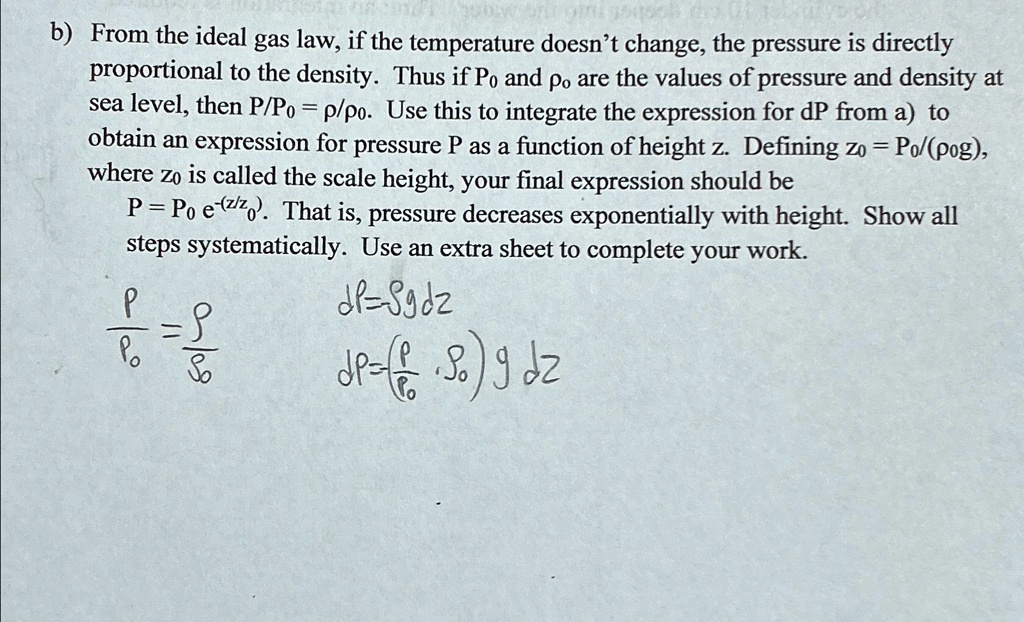 b) From the ideal gas law, if the temperature doesn't change, the pressure is directly proportional to the density. Thus if Po and po are the values of pressure and density at sea level, then P/Po = p/po. Use this to integrate the expression for dP from a) to obtain an expression for pressure P as a function of height z. Defining zo = Po/(pog), where zo is called the scale height, your final expression should be P = Po e^(-z/zo). That is, pressure decreases exponentially with height. Show all steps systematically. Use an extra sheet to complete your work.
(P)/(Po) = (ρ)/()
dP = ρg dz
dP = ((P)/(Po) ) g dz