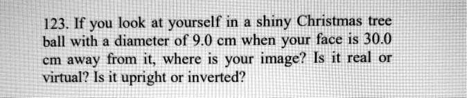 123. If you look at yourself in a shiny Christmas tree ball with a diameter of 9.0 cm when your face is 30.0 cm away from it, where is your image? Is it real or virtual? Is it upright or inverted?