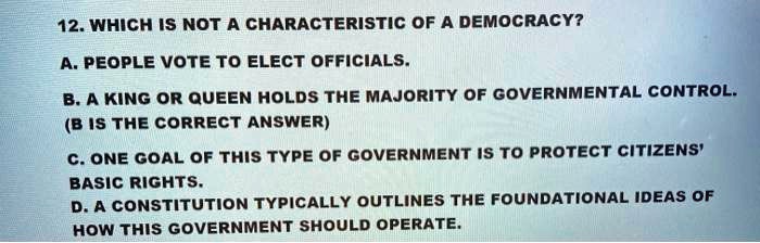 12. WHICH IS NOT A CHARACTERISTIC OF A DEMOCRACY?
A. PEOPLE VOTE TO ELECT OFFICIALS.
B. A KING OR QUEEN HOLDS THE MAJORITY OF GOVERNMENTAL CONTROL.
C. ONE GOAL OF THIS TYPE OF GOVERNMENT IS TO PROTECT CITIZENS' BASIC RIGHTS.
D. A CONSTITUTION TYPICALLY OUTLINES THE FOUNDATIONAL IDEAS OF HOW THIS GOVERNMENT SHOULD OPERATE.