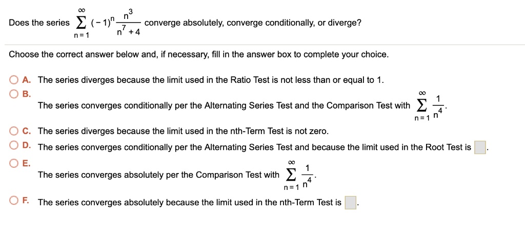 Does the series sumn=1^infty (-1)^n fracn^3n^7 + 4 converge absolutely, converge conditionally, or diverge?
Choose the correct answer below and, if necessary, fill in the answer box to complete your choice.
A. The series diverges because the limit used in the Ratio Test is not less than or equal to 1.
B. The series converges conditionally per the Alternating Series Test and the Comparison Test with sumn=1^infty frac1n^4.
C. The series diverges because the limit used in the nth-Term Test is not zero.
D. The series converges conditionally per the Alternating Series Test and because the limit used in the Root Test is [ ].
E. The series converges absolutely per the Comparison Test with sumn=1^infty frac1n^4.
F. The series converges absolutely because the limit used in the nth-Term Test is [ ].