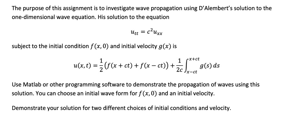 The purpose of this assignment is to investigate wave propagation using D'Alembert's solution to the
one-dimensional wave equation. His solution to the equation
utt = c^2 uxx
subject to the initial condition f(x, 0) and initial velocity g(x) is
(1)/(2)(f(x + ct) + f(x - ct)) + (1)/(2c)∫x-ct^x+ct g(s) ds
Use Matlab or other programming software to demonstrate the propagation of waves using this
solution. You can choose an initial wave form for f(x, 0) and an initial velocity.
Demonstrate your solution for two different choices of initial conditions and velocity.