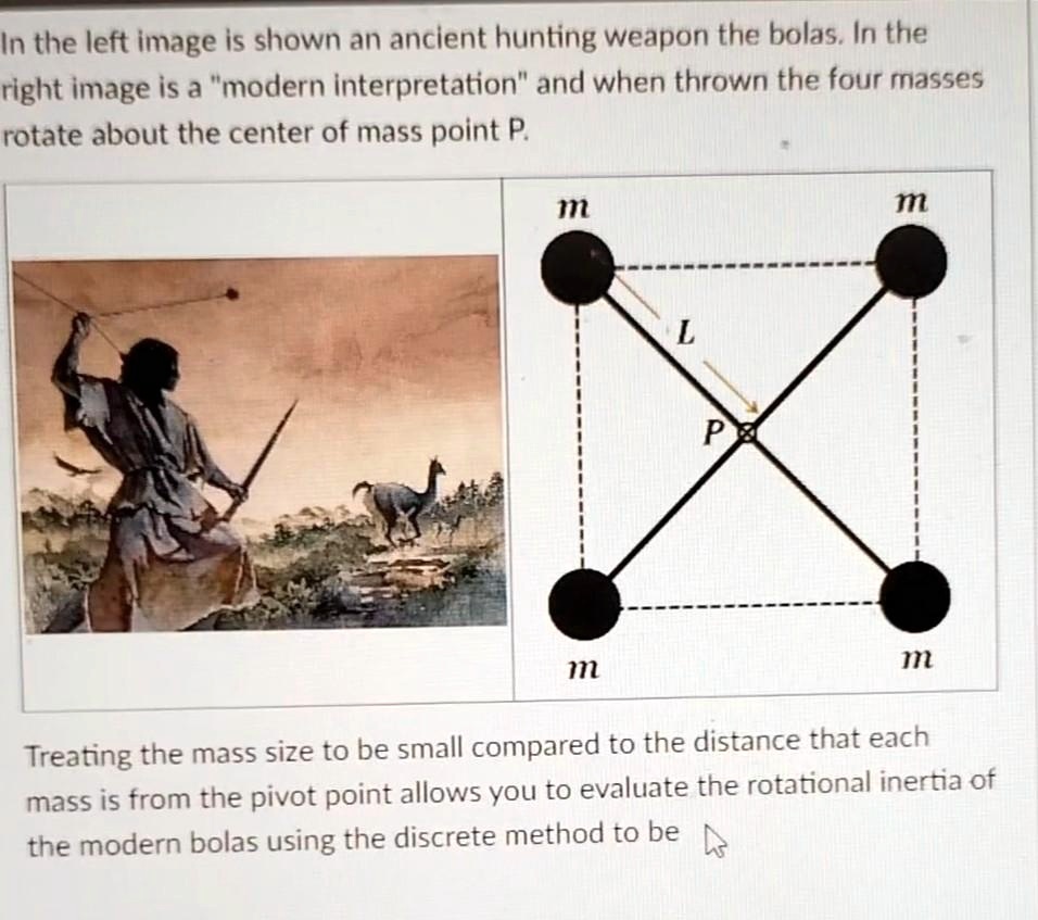 In the left image is shown an ancient hunting weapon the bolas. In the
right image is a m̈odern interpretationänd when thrown the four masses
rotate about the center of mass point P.
m
m
L
P
m
m
Treating the mass size to be small compared to the distance that each
mass is from the pivot point allows you to evaluate the rotational inertia of
the modern bolas using the discrete method to be