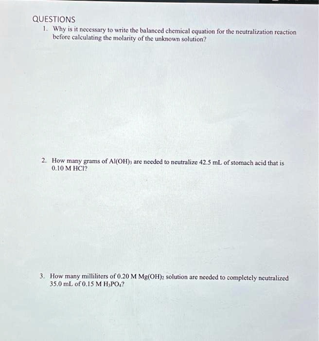 QUESTIONS
1. Why is it necessary to write the balanced chemical equation for the neutralization reaction
before calculating the molarity of the unknown solution?
2. How many grams of Al(OH)3 are needed to neutralize 42.5 mL of stomach acid that is
0.10 M HCl?
3. How many milliliters of 0.20 M Mg(OH)2 solution are needed to completely neutralized
35.0 mL of 0.15 M H3PO4?