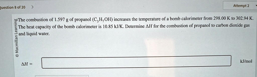 Question 8 of 20
The combustion of 1.597 g of propanol (C3H7OH) increases the temperature of a bomb calorimeter from 298.00 K to 302.94 K.
The heat capacity of the bomb calorimeter is 10.85 kJ/K. Determine Δ H for the combustion of propanol to carbon dioxide gas and liquid water.
Δ H = kJ/mol