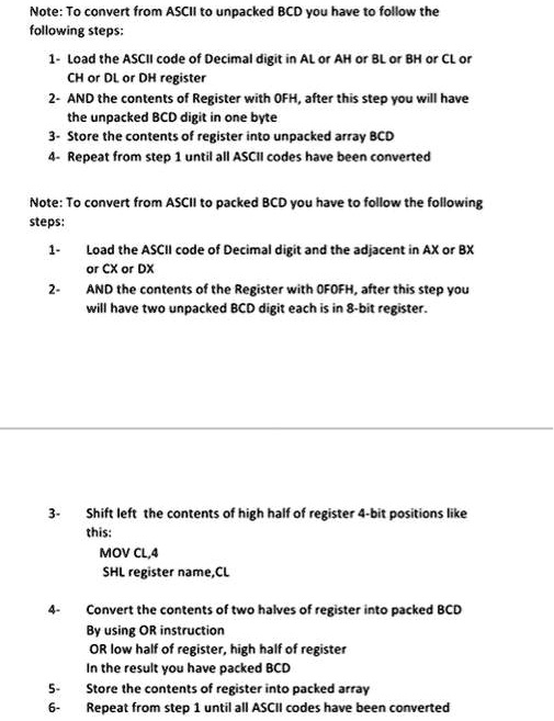 Note: To convert from ASCII to unpacked BCD you have to follow the
following steps:
1- Load the ASCII code of Decimal digit in AL or AH or BL or BH or CL or
CH or DL or DH register
2- AND the contents of Register with OFH, after this step you will have
the unpacked BCD digit in one byte
3- Store the contents of register into unpacked array BCD
4- Repeat from step 1 until all ASCII codes have been converted
Note: To convert from ASCII to packed BCD you have to follow the following
steps:
1-
Load the ASCII code of Decimal digit and the adjacent in AX or BX
or CX or DX
2-
AND the contents of the Register with OFOFH, after this step you
will have two unpacked BCD digit each is in 8-bit register.
3-
4-
Shift left the contents of high half of register 4-bit positions like
this:
MOV CL,4
SHL register name,CL
Convert the contents of two halves of register into packed BCD
By using OR instruction
OR low half of register, high half of register
In the result you have packed BCD
5-
Store the contents of register into packed array
6- Repeat from step 1 until all ASCII codes have been converted