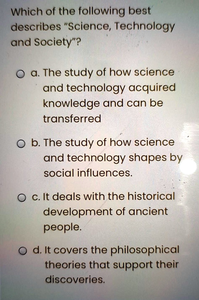 Which of the following best describes "Science, Technology and Society"?

a. The study of how science and technology acquired knowledge and can be transferred
b. The study of how science and technology shapes by social influences.
c. It deals with the historical development of ancient people.
d. It covers the philosophical theories that support their discoveries.