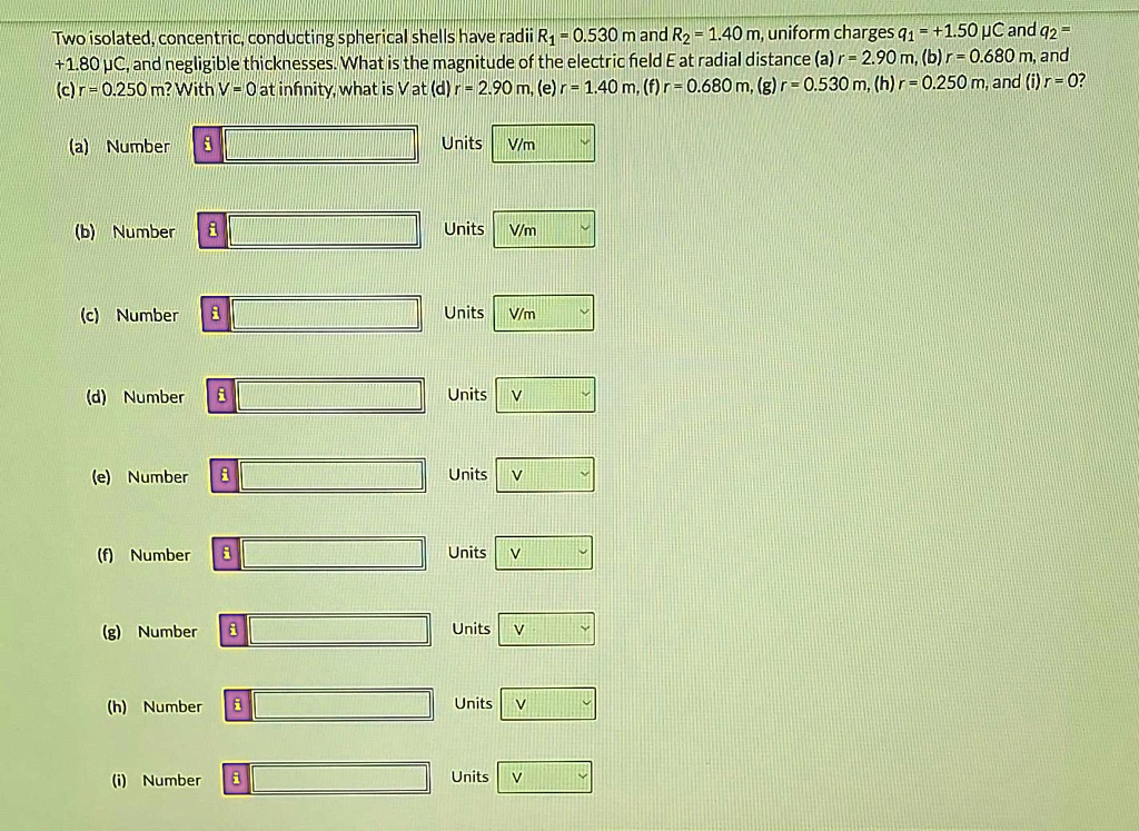 Two isolated, concentric, conducting spherical shells have radii R? = 0.530 m and R? = 1.40 m, uniform charges q? = +1.50 µC and q? = +1.80 µC, and negligible thicknesses. What is the magnitude of the electric field E at radial distance (a) r = 2.90 m, (b) r = 0.680 m, and (c) r = 0.250 m? With V = 0 at infinity, what is V at (d) r = 2.90 m, (e) r = 1.40 m, (f) r = 0.680 m, (g) r = 0.530 m, (h) r = 0.250 m, and (i) r = 0?