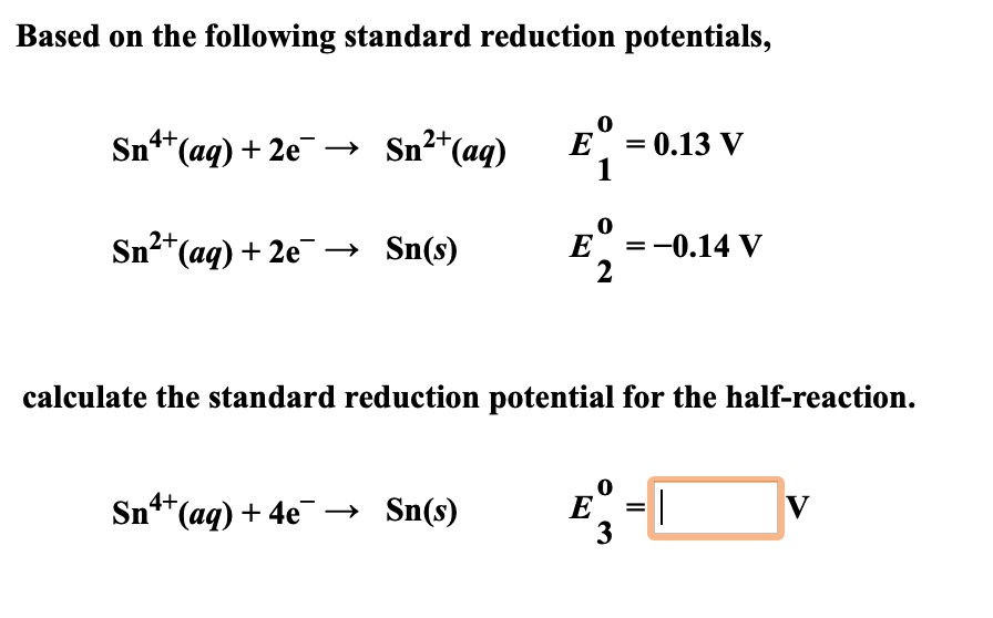 Based on the following standard reduction potentials,
Sn4+(aq) + 2e- ? Sn2+(aq) E01 = 0.13 V
Sn2+(aq) + 2e- ? Sn(s) E02 = -0.14 V
calculate the standard reduction potential for the half-reaction.
Sn4+(aq) + 4e- ? Sn(s) E03 = V