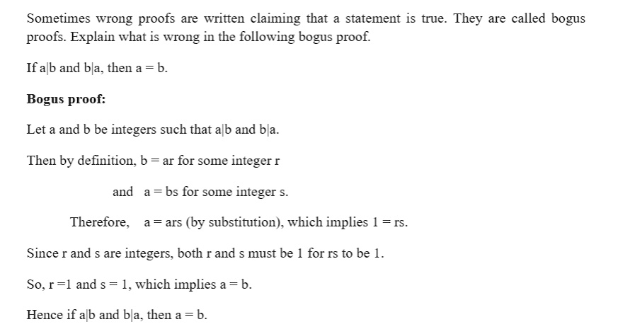 Sometimes wrong proofs are written claiming that a statement is true. They are called bogus proofs. Explain what is wrong in the following bogus proof.

If a|b and b|a, then a = b.

Bogus proof:

Let a and b be integers such that a|b and b|a.

Then by definition, b = ar for some integer r

and a = bs for some integer s.

Therefore, a = ars (by substitution), which implies 1 = rs.

Since r and s are integers, both r and s must be 1 for rs to be 1.

So, r = 1 and s = 1, which implies a = b.

Hence if a|b and b|a, then a = b.