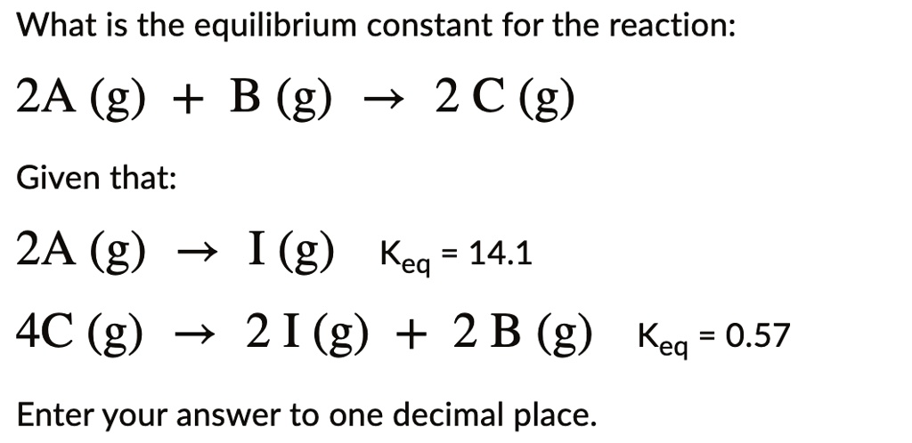 What is the equilibrium constant for the reaction:

2A (g) + B (g) ? 2 C (g)

Given that:

2A (g) ? I (g) Keq = 14.1
4C (g) ? 2 I (g) + 2 B (g) Keq = 0.57

Enter your answer to one decimal place.