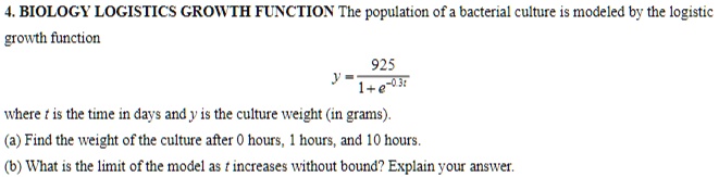 4. BIOLOGY LOGISTICS GROWTH FUNCTION The population of a bacterial culture is modeled by the logistic growth function
y = frac9251 + e^-0.3t
where t is the time in days and y is the culture weight (in grams).
(a) Find the weight of the culture after 0 hours, 1 hours, and 10 hours.
(b) What is the limit of the model as t increases without bound? Explain your answer.