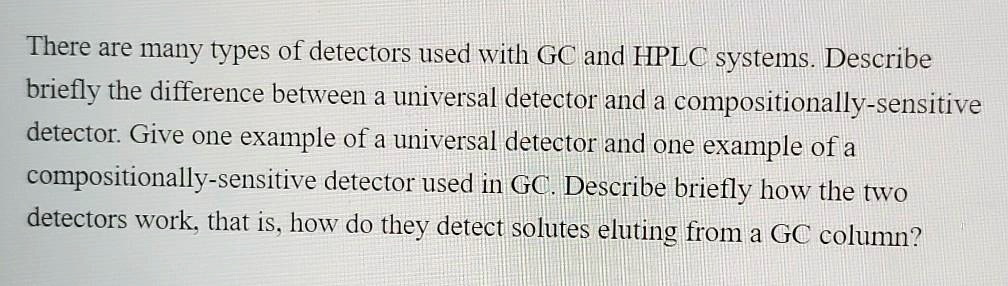 There are many types of detectors used with GC and HPLC systems. Describe briefly the difference between a universal detector and a compositionally-sensitive detector. Give one example of a universal detector and one example of a compositionally-sensitive detector used in GC. Describe briefly how the two detectors work, that is, how do they detect solutes eluting from a GC column?
