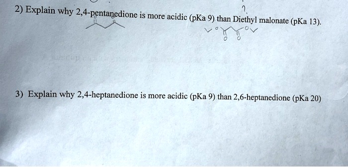 2) Explain why 2,4-pentanedione is more acidic (pKa 9) than Diethyl malonate (pKa 13).
3) Explain why 2,4-heptanedione is more acidic (pKa 9) than 2,6-heptanedione (pKa 20)