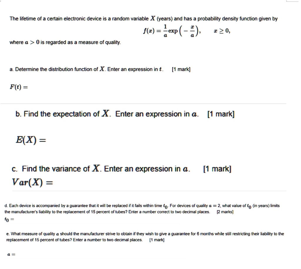 The lifetime of a certain electronic device is a random variable X (years) and has a probability density function given by
f(x) = 1/a exp(-x/a), x ? 0,
where a > 0 is regarded as a measure of quality.
a. Determine the distribution function of X. Enter an expression in t. [1 mark]
F(t) =
b. Find the expectation of X. Enter an expression in a. [1 mark]
E(X) =
c. Find the variance of X. Enter an expression in a. [1 mark]
Var(X) =
d. Each device is accompanied by a guarantee that it will be replaced if it fails within time t0. For devices of quality a = 2, what value of t0 (in years) limits the manufacturer's liability to the replacement of 15 percent of tubes? Enter a number correct to two decimal places. [2 marks]
t0 =
e. What measure of quality a should the manufacturer strive to obtain if they wish to give a guarantee for 6 months while still restricting their liability to the replacement of 15 percent of tubes? Enter a number to two decimal places. [1 mark]
a =