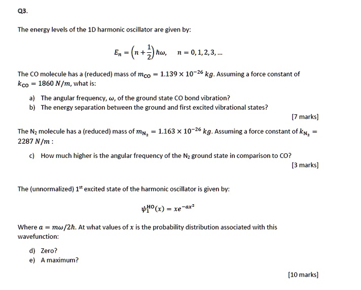 The energy levels of the 1D harmonic oscillator are given by:
En = (n + 1/2) ??, n = 0, 1, 2, 3, ...

The CO molecule has a (reduced) mass of mCO = 1.139 x 10^-26 kg. Assuming a force constant of kCO = 1860 N/m, what is:
a) The angular frequency, ?, of the ground state CO bond vibration?
b) The energy separation between the ground and first excited vibrational states?

The N2 molecule has a (reduced) mass of mN2 = 1.163 x 10^-26 kg. Assuming a force constant of kN2 = 2287 N/m :
c) How much higher is the angular frequency of the N2 ground state in comparison to CO?

The (unnormalized) 1st excited state of the harmonic oscillator is given by:
?1^HO(x) = xe^(-ax^2)

Where a = m?/2?. At what values of x is the probability distribution associated with this wavefunction:
d) Zero?
e) A maximum?