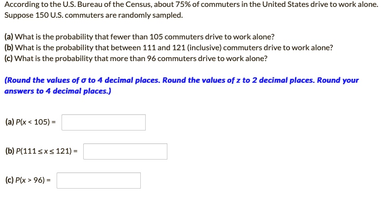 According to the U.S. Bureau of the Census, about 75% of commuters in the United States drive to work alone. Suppose 150 U.S. commuters are randomly sampled.

(a) What is the probability that fewer than 105 commuters drive to work alone?
(b) What is the probability that between 111 and 121 (inclusive) commuters drive to work alone?
(c) What is the probability that more than 96 commuters drive to work alone?

(Round the values of ? to 4 decimal places. Round the values of z to 2 decimal places. Round your answers to 4 decimal places.)

(a) P(x < 105) =
(b) P(111 ? x ? 121) =
(c) P(x > 96) =