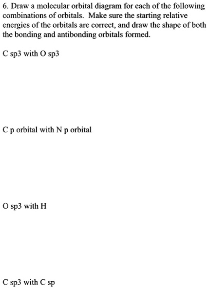 6. Draw a molecular orbital diagram for each of the following combinations of orbitals. Make sure the starting relative energies of the orbitals are correct, and draw the shape of both the bonding and antibonding orbitals formed.

C sp3 with O sp3

C p orbital with N p orbital

O sp3 with H

C sp3 with C sp