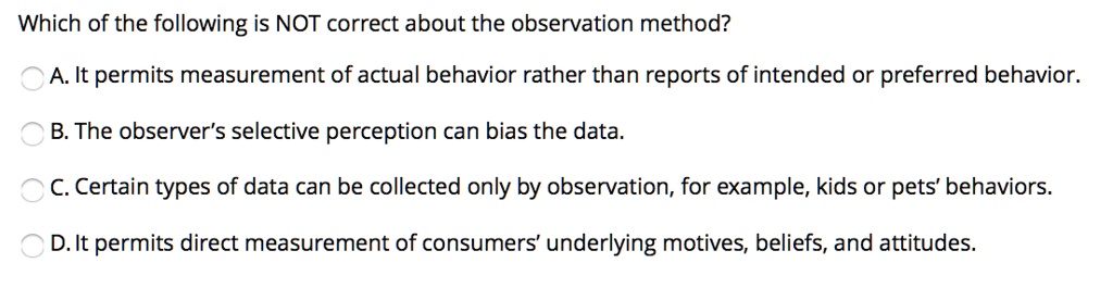 Which of the following is NOT correct about the observation method?

A. It permits measurement of actual behavior rather than reports of intended or preferred behavior.

B. The observer's selective perception can bias the data.

C. Certain types of data can be collected only by observation, for example, kids or pets' behaviors.

D. It permits direct measurement of consumers' underlying motives, beliefs, and attitudes.