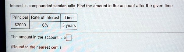 Interest is compounded semianually. Find the amount in the account after the given time.
Principal | Rate of Interest | Time
2000 | 6% | 3 years
The amount in the account is
(Round to the nearest cent.)