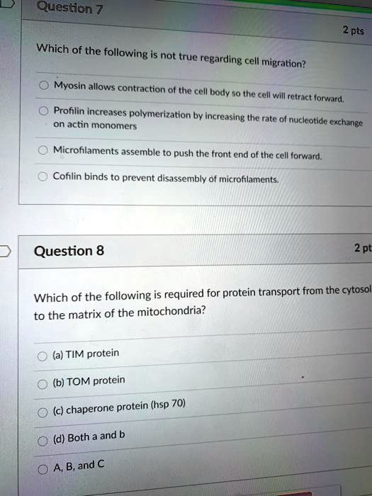 Which of the following is not true regarding cell migration?
Myosin allows contraction of the cell body so the cell will retract forward.
Profilin increases polymerization by increasing the rate of nucleotide exchange on actin monomers
Microfilaments assemble to push the front end of the cell forward.
Cofilin binds to prevent disassembly of microfilaments.
Which of the following is required for protein transport from the cytosol to the matrix of the mitochondria?
(a) TIM protein
(b) TOM protein
(c) chaperone protein (hsp 70)
(d) Both a and b
A, B, and C