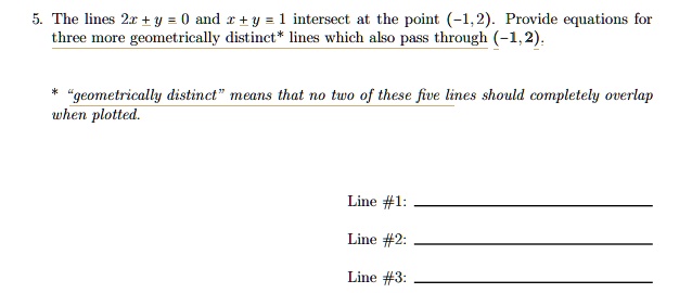 5. The lines 2x + y = 0 and x + y = 1 intersect at the point (-1,2). Provide equations for
three more geometrically distinct* lines which also pass through (-1,2).
* g̈eometrically distinctm̈eans that no two of these five lines should completely overlap
when plotted.
Line #1:
Line #2:
Line #3:
