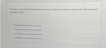 A newborn is protected from diseases because of IgA in its mother's breastmilk. What kind of immunity is this?

Naturally acquired passive immunity
Naturally acquired active immunity
Artificially acquired passive immunity
Artificially acquired active immunity