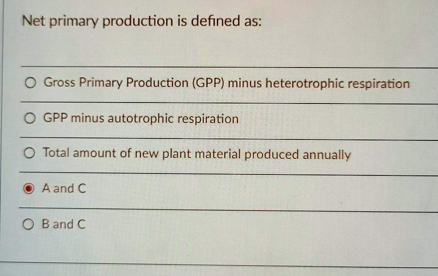 Net primary production is defined as:

Gross Primary Production (GPP) minus heterotrophic respiration
GPP minus autotrophic respiration
Total amount of new plant material produced annually
A and C
B and C