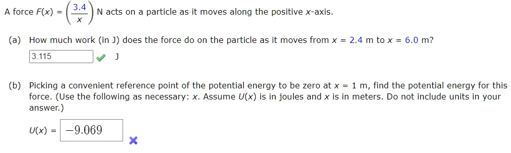 A force F(x) = (3.4/x) N acts on a particle as it moves along the positive x-axis.
(a) How much work (in J) does the force do on the particle as it moves from x = 2.4 m to x = 6.0 m?
3.115 J
(b) Picking a convenient reference point of the potential energy to be zero at x = 1 m, find the potential energy for this force. (Use the following as necessary: x. Assume U(x) is in joules and x is in meters. Do not include units in your answer.)
U(x) = -9.069
