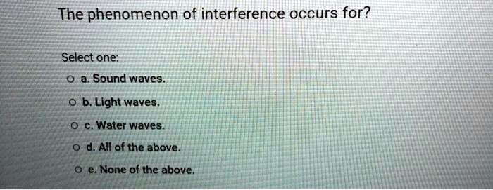 The phenomenon of interference occurs for?
Select one:
a. Sound waves.
b. Light waves.
c. Water waves.
d. All of the above.
e. None of the above.