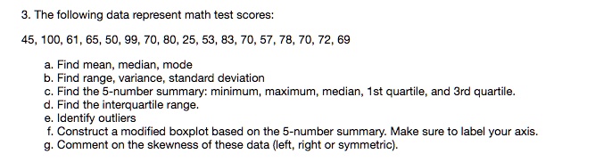 3. The following data represent math test scores:

45, 100, 61, 65, 50, 99, 70, 80, 25, 53, 83, 70, 57, 78, 70, 72, 69

a. Find mean, median, mode
b. Find range, variance, standard deviation
c. Find the 5-number summary: minimum, maximum, median, 1st quartile, and 3rd quartile.
d. Find the interquartile range.
e. Identify outliers
f. Construct a modified boxplot based on the 5-number summary. Make sure to label your axis.
g. Comment on the skewness of these data (left, right or symmetric).