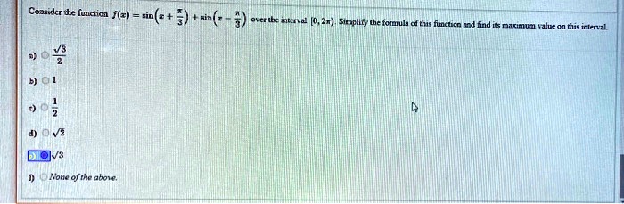 Consider the function f(x) = sin(x + pi/3) + sin(x - pi/3) over the interval [0, 2pi). Simplify the formula of this function and find its maximum value on this interval.

a) sqrt(3)/2
b) 1
c) 1/2
d) sqrt(2)
e) sqrt(3)
f) None of the above.