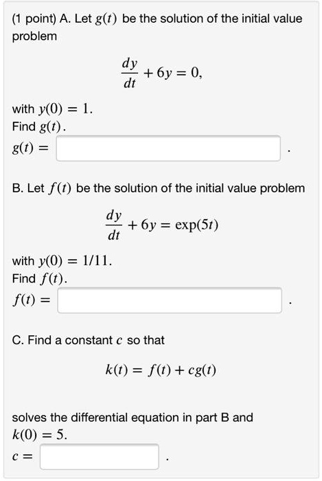 A. Let g(t) be the solution of the initial value problem

dy/dt + 6y = 0,

with y(0) = 1.
Find g(t).
g(t) =

B. Let f(t) be the solution of the initial value problem

dy/dt + 6y = exp(5t)

with y(0) = 1/11.
Find f(t).
f(t) =

C. Find a constant c so that

k(t) = f(t) + cg(t)

solves the differential equation in part B and
k(0) = 5.
c =