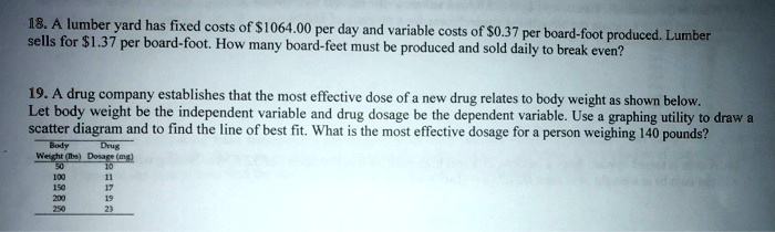 18. A lumber yard has fixed costs of 1064.00 per day and variable costs of0.37 per board-foot produced. Lumber sells for 1.37 per board-foot. How many board-feet must be produced and sold daily to break even?

19. A drug company establishes that the most effective dose of a new drug relates to body weight as shown below. Let body weight be the independent variable and drug dosage be the dependent variable. Use a graphing utility to draw a scatter diagram and to find the line of best fit. What is the most effective dosage for a person weighing 140 pounds?
Body Weight (lbs) Drug Dosage (mg)
50 10
100 11
150 17
200 19
250 23