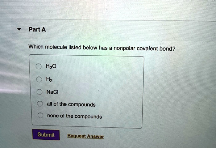 Part A

Which molecule listed below has a nonpolar covalent bond?

H2O
H2
NaCl
all of the compounds
none of the compounds