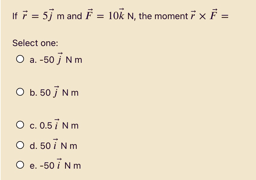 If vecr = 5vecj m and vecF = 10veck N, the moment vecr 	imes vecF = Select one:
a. -50 vecj N m
b. 50 vecj N m
c. 0.5 veci N m
d. 50 veci N m
e. -50 veci N m