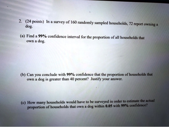 2. (24 points) In a survey of 160 randomly sampled households, 72 report owning a dog.

(a) Find a 99% confidence interval for the proportion of all households that own a dog.

(b) Can you conclude with 99% confidence that the proportion of households that own a dog is greater than 40 percent? Justify your answer.

(c) How many households would have to be surveyed in order to estimate the actual proportion of households that own a dog within 0.05 with 99% confidence?