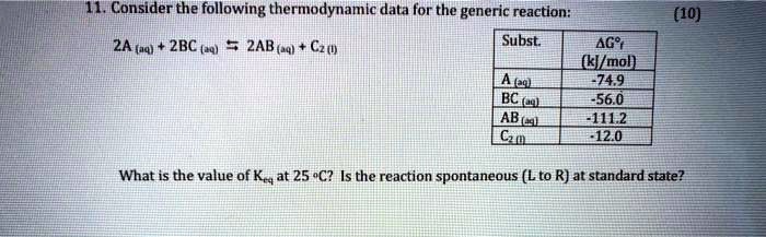 11. Consider the following thermodynamic data for the generic reaction: (10)

2A (aq) + 2BC (aq) ? 2AB (aq) + C2 (l)

Subst. | ?G°f (kJ/mol)
——-|—————
A (aq) | -74.9
BC (aq) | -56.0
AB (aq) | -111.2
C2 (l) | -12.0

What is the value of Keq at 25 °C? Is the reaction spontaneous (L to R) at standard state?