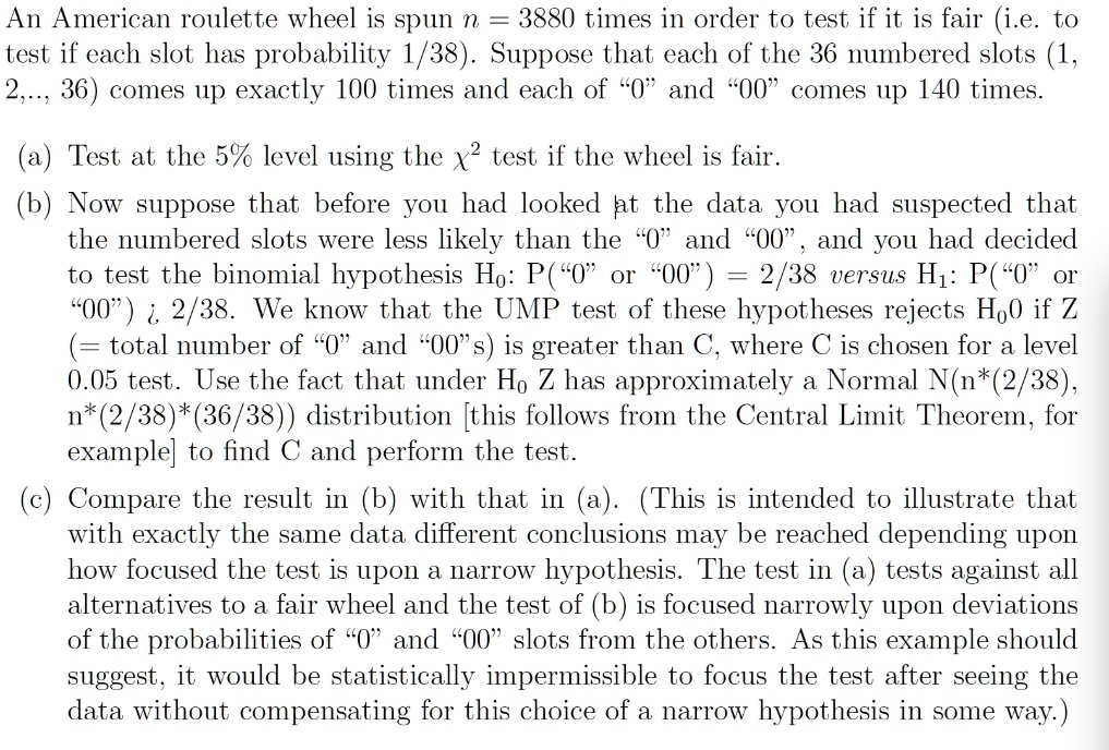 An American roulette wheel is spun n = 3880 times in order to test if it is fair (i.e. to test if each slot has probability 1/38). Suppose that each of the 36 numbered slots (1, 2, ..., 36) comes up exactly 100 times and each of "0" and "00" comes up 140 times.

(a) Test at the 5% level using the ?^2 test if the wheel is fair.

(b) Now suppose that before you had looked at the data you had suspected that the numbered slots were less likely than the "0" and "00", and you had decided to test the binomial hypothesis H0: P("0" or "00") = 2/38 versus H1: P("0" or "00") > 2/38. We know that the UMP test of these hypotheses rejects H0 if Z (= total number of "0" and "00"s) is greater than C, where C is chosen for a level 0.05 test. Use the fact that under H0 Z has approximately a Normal N(n*(2/38), n*(2/38)*(36/38)) distribution [this follows from the Central Limit Theorem, for example] to find C and perform the test.

(c) Compare the result in (b) with that in (a). (This is intended to illustrate that with exactly the same data different conclusions may be reached depending upon how focused the test is upon a narrow hypothesis. The test in (a) tests against all alternatives to a fair wheel and the test of (b) is focused narrowly upon deviations of the probabilities of "0" and "00" slots from the others. As this example should suggest, it would be statistically impermissible to focus the test after seeing the data without compensating for this choice of a narrow hypothesis in some way.)