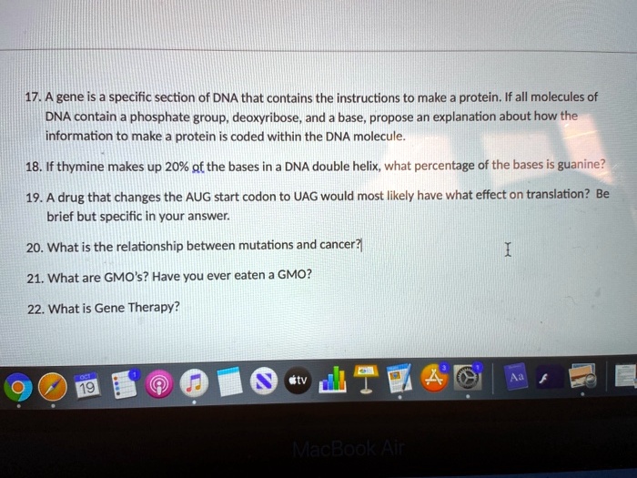 17. A gene is a specific section of DNA that contains the instructions to make a protein. If all molecules of DNA contain a phosphate group, deoxyribose, and a base, propose an explanation about how the information to make a protein is coded within the DNA molecule.
18. If thymine makes up 20% of the bases in a DNA double helix, what percentage of the bases is guanine?
19. A drug that changes the AUG start codon to UAG would most likely have what effect on translation? Be brief but specific in your answer.
20. What is the relationship between mutations and cancer?
21. What are GMO's? Have you ever eaten a GMO?
22. What is Gene Therapy?
