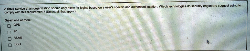 A cloud service at an organization should only allow for logins based on a user's specific and authorized location. Which technologies do security engineers suggest using to comply with this requirement? (Select all that apply.)
Select one or more:
GPS
IP
VLAN
SSH