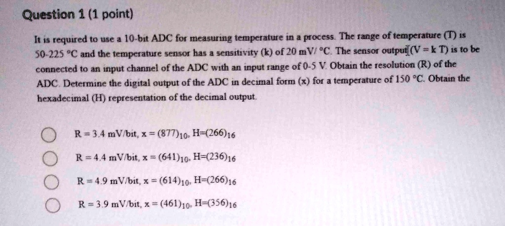 It is required to use a 10-bit ADC for measuring temperature in a process. The range of temperature (T) is 50-225 °C and the temperature sensor has a sensitivity (k) of 20 mV/ °C. The sensor output (V = k T) is to be connected to an input channel of the ADC with an input range of 0-5 V. Obtain the resolution (R) of the ADC. Determine the digital output of the ADC in decimal form (x) for a temperature of 150 °C. Obtain the hexadecimal (H) representation of the decimal output.

R = 3.4 mV/bit, x = (877)10, H=(266)16
R = 4.4 mV/bit, x = (641)10, H=(236)16
R = 4.9 mV/bit, x = (614)10, H=(266)16
R = 3.9 mV/bit, x = (461)10, H=(356)16