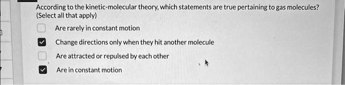According to the kinetic-molecular theory, which statements are true pertaining to gas molecules?
(Select all that apply)
Are rarely in constant motion
Change directions only when they hit another molecule
Are attracted or repulsed by each other
Are in constant motion