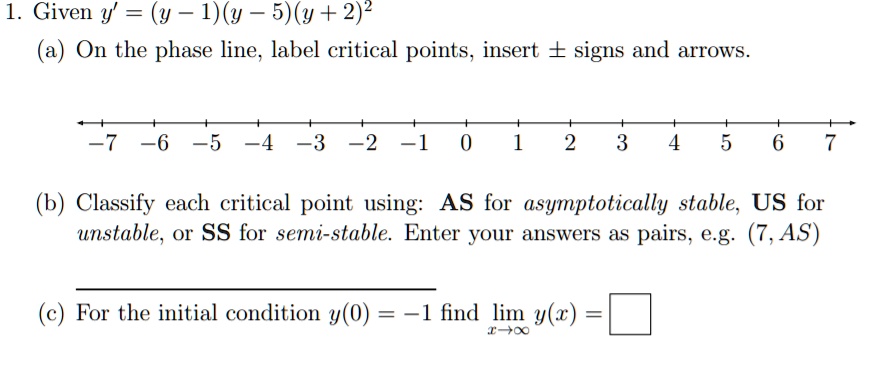 1. Given y' = (y - 1)(y - 5)(y + 2)^2
(a) On the phase line, label critical points, insert ± signs and arrows.
-7 -6 -5 -4 -3 -2 -1 0 1 2 3 4 5 6 7
(b) Classify each critical point using: AS for asymptotically stable, US for unstable, or SS for semi-stable. Enter your answers as pairs, e.g. (7, AS)
(c) For the initial condition y(0) = -1 find lim y(x) =