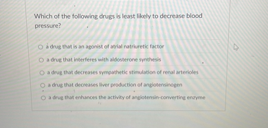 Which of the following drugs is least likely to decrease blood pressure?
a drug that is an agonist of atrial natriuretic factor
a drug that interferes with aldosterone synthesis
a drug that decreases sympathetic stimulation of renal arterioles
a drug that decreases liver production of angiotensinogen
a drug that enhances the activity of angiotensin-converting enzyme