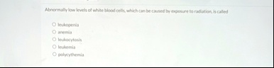 abnormally low levels of white blood cells which can be caused by exposure to radiation is called oleukopenia o anemia o leukocytosis oleukemia o polycythemia 98302